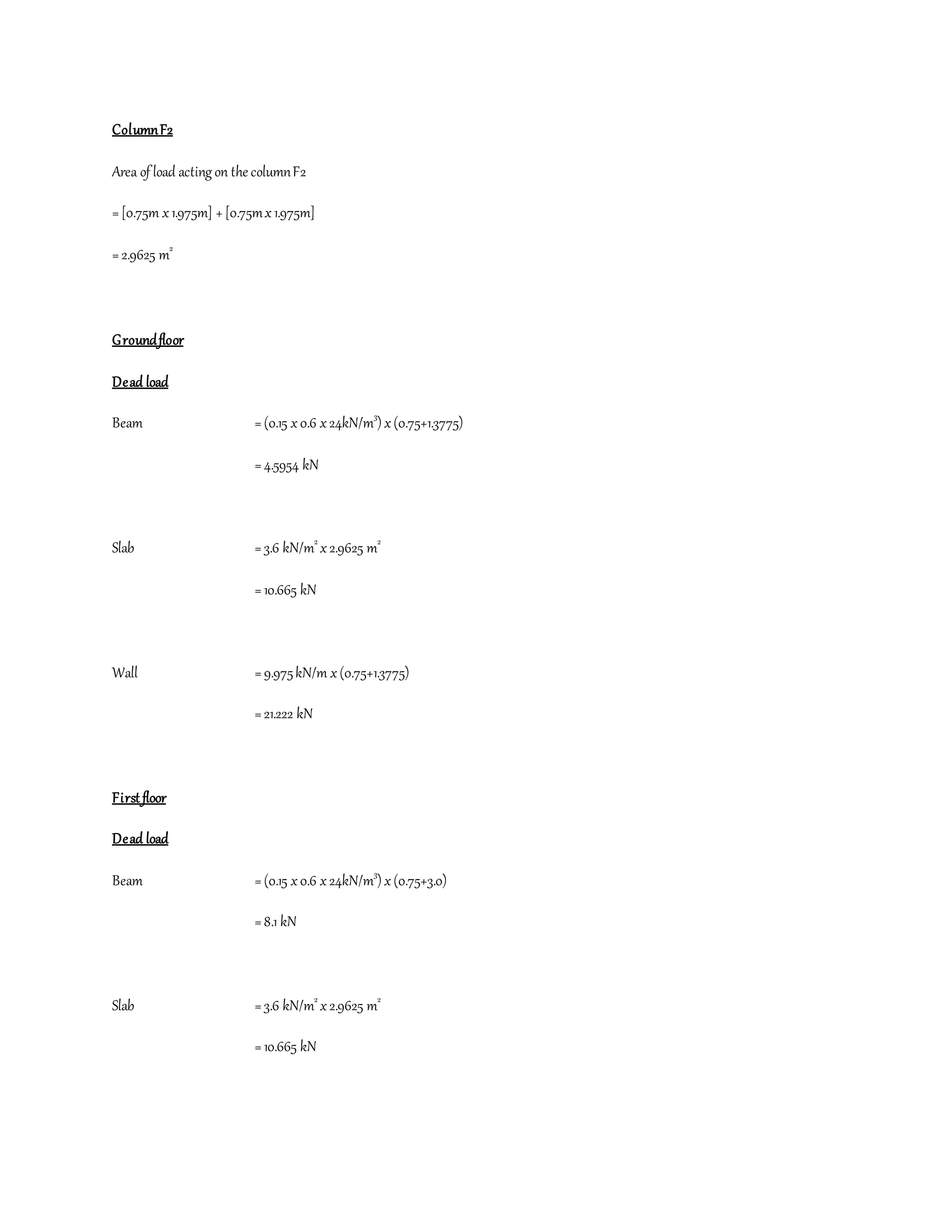 ColumnF2
Area of load acting on the columnF2
=[0.75m x1.975m] +[0.75mx1.975m]
=2.9625 m2
Groundfloor
Dead load
Beam =(0.15 x0.6 x24kN/m3
) x(0.75+1.3775)
=4.5954 kN
Slab =3.6 kN/m2
x2.9625 m2
=10.665 kN
Wall =9.975kN/m x(0.75+1.3775)
=21.222 kN
First floor
Dead load
Beam =(0.15 x0.6 x24kN/m3
) x(0.75+3.0)
=8.1 kN
Slab =3.6 kN/m2
x2.9625 m2
=10.665 kN
 