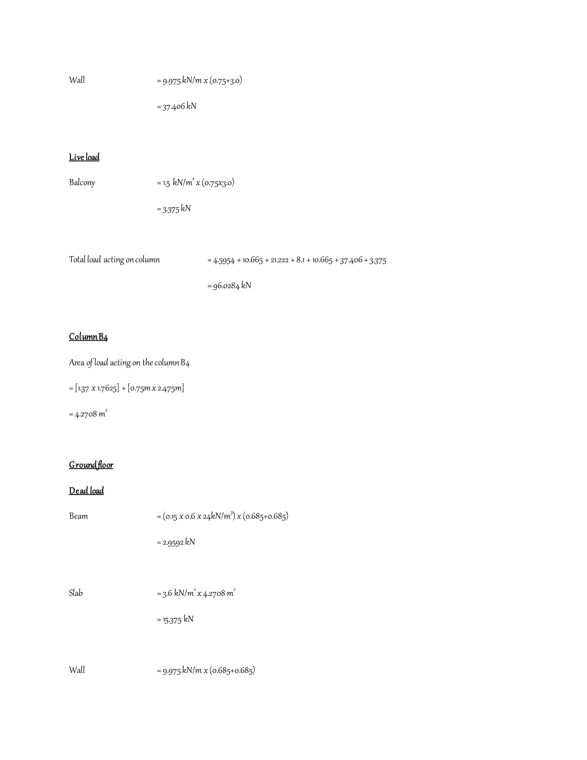 Wall =9.975kN/m x(0.75+3.0)
=37.406kN
Live load
Balcony =1.5 kN/m2
x(0.75x3.0)
=3.375kN
Totalload acting oncolumn =4.5954 +10.665 +21.222 +8.1 +10.665 +37.406+3.375
=96.0284kN
ColumnB4
Area of load acting on the columnB4
=[1.37 x1.7625] +[0.75mx2.475m]
=4.2708 m2
Groundfloor
Dead load
Beam =(0.15 x0.6 x24kN/m3
) x(0.685+0.685)
=2.9592kN
Slab =3.6 kN/m2
x4.2708 m2
=15.375 kN
Wall =9.975kN/m x(0.685+0.685)
 