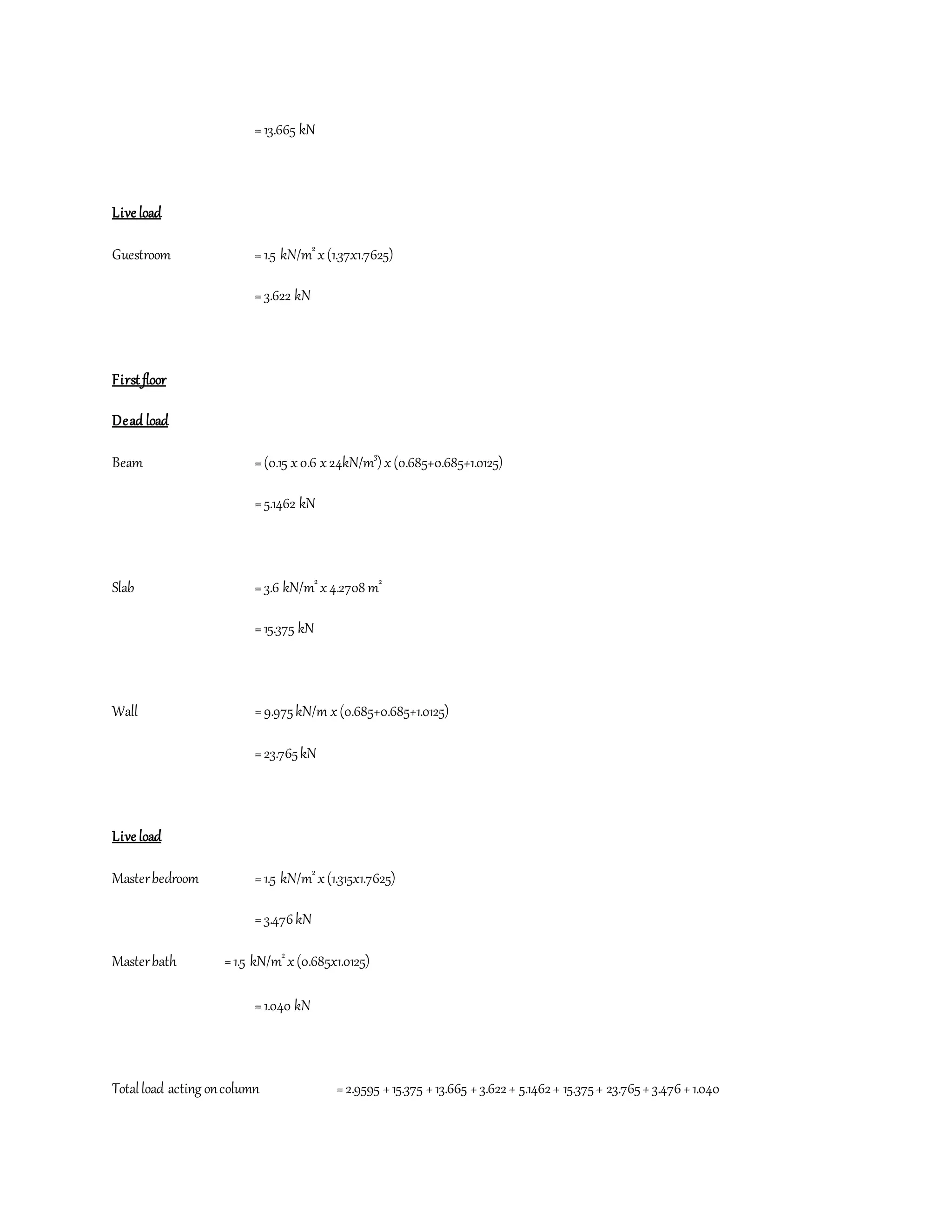=13.665 kN
Live load
Guestroom =1.5 kN/m2
x(1.37x1.7625)
=3.622 kN
First floor
Dead load
Beam =(0.15 x0.6 x24kN/m3
) x(0.685+0.685+1.0125)
=5.1462 kN
Slab =3.6 kN/m2
x4.2708 m2
=15.375 kN
Wall =9.975kN/m x(0.685+0.685+1.0125)
=23.765kN
Live load
Masterbedroom =1.5 kN/m2
x(1.315x1.7625)
=3.476kN
Masterbath =1.5 kN/m2
x(0.685x1.0125)
=1.040 kN
Totalload acting oncolumn =2.9595 +15.375 +13.665 +3.622+ 5.1462+ 15.375+ 23.765+3.476+1.040
 