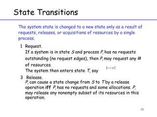 State Transitions The system state is changed to a new state only as a result of requests, releases, or acquisitions of resources by a single process. Request.  If a system is in state  S  and process  P i  has no requests outstanding (no request edges), then  P i  may request any # of resources. The system then enters state  T , say Release.  P i  can cause a state change from  S  to  T  by a release operation  iff  P i  has no requests and some allocations.  P i  may release any nonempty subset of its resources in this operation.  