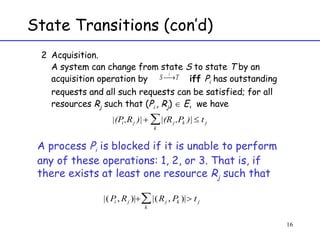 Acquisition.  A system can change from state  S  to state  T  by an acquisition operation by  iff  P i  has outstanding requests and all such requests can be satisfied; for all resources  R j  such that ( P i  , R j )    E ,  we have  A process  P i  is blocked if it is unable to perform any of these operations: 1, 2, or 3. That is, if there exists at least one resource  R j  such that  State Transitions (con’d) 