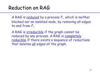 Reduction on RAG A RAG is  reduced  by a process  P i  , which is neither blocked nor an isolated node, by removing all edges to and from  P i  .  A RAG is  irreducible  if the graph cannot be reduced by any process. A RAG is  completely reducible  if there exists a sequence of reductions that deletes  all  edges of the graph. 