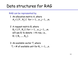 Data structures for RAG RAG can be represented by  An allocation matrix A, where  A ij =| ( P i  , R j  ) |  for i = 1,…,n, j = 1,…,m. A request matrix B, where  B ij =| ( P i  , R j  ) | for i = 1,…,n, j = 1,...,m.  will use B i  to denote  i-th row, i.e., B i  = ( B i1  ,..., B im  ). An available vector T, where  T i  = # of available unit for R i , i = 1,...,n. 