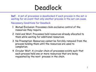 Deadlock Def.   A set of processes is deadlocked if each process in the set is waiting for an event that only another process in the set can cause. Necessary Conditions for Deadlock Mutual Exclusion: Processes claim exclusive control of the resources they require. Hold and Wait: Processes hold resources already allocated to them while waiting for additional resources. No Preemption: Resources cannot be forcibly removed from the process holding them until the resources are used to completion. Circular Wait: A circular chain of processes exists such that each process hold one or more resources that are being requested by the next  process in the chain. 
