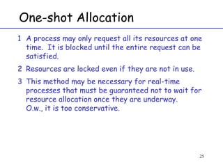 One-shot Allocation A process may only request all its resources at one time.  It is blocked until the entire request can be satisfied. Resources are locked even if they are not in use. This method may be necessary for real-time processes that must be guaranteed not to wait for resource allocation once they are underway. O.w., it is too conservative. 