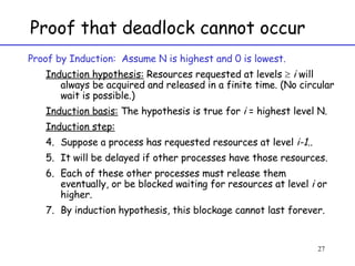 Proof that deadlock cannot occur Proof by Induction:  Assume N is highest and 0 is lowest. Induction hypothesis:  Resources requested at levels     i  will always be acquired and released in a finite time. (No circular wait is possible.) Induction basis:  The hypothesis is true for  i  = highest level N. Induction step:   Suppose a process has requested resources at level  i-1 ..  It will be delayed if other processes have those resources. Each of these other processes must release them eventually, or be blocked waiting for resources at level  i  or higher.  By induction hypothesis, this blockage cannot last forever. 