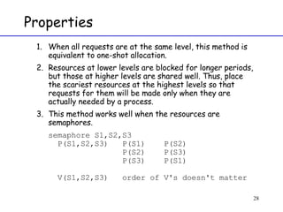 Properties When all requests are at the same level, this method is equivalent to one-shot allocation. Resources at lower levels are blocked for longer periods, but those at higher levels are shared well. Thus, place the scariest resources at the highest levels so that requests for them will be made only when they are actually needed by a process. This method works well when the resources are semaphores. semaphore S1,S2,S3   P(S1,S2,S3)  P(S1)  P(S2)   P(S2)  P(S3)   P(S3)  P(S1)   V(S1,S2,S3)  order of V's doesn't matter 