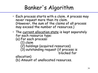 Banker's Algorithm Each process starts with a claim. A process may never request more than its claim. (However, the sum of the claims of all process may exceed the number of resources.) The  current allocation state  is kept separately for each resource type: (a) For each process:    (1) claim    (2) holdings (acquired resources)   (3) outstanding request (if process is  blocked for allocation) (b) Amount of unallocated resources. 