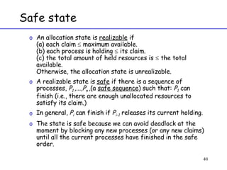 Safe state An allocation state is  realizable  if (a) each claim    maximum available. (b) each process is holding    its claim. (c) the total amount of held resources is    the total available. Otherwise, the allocation state is unrealizable. A realizable state is  safe  if there is a sequence of processes,  P 1  ,...,P n  ,(a  safe sequence ) such that:  P 1  can finish (i.e., there are enough unallocated resources to satisfy its claim.)  In general,  P i  can finish if  P i-1  releases its current holding.  The state is safe because we can avoid deadlock at the moment by blocking any new processes (or any new claims) until all the current processes have finished in the safe order. 