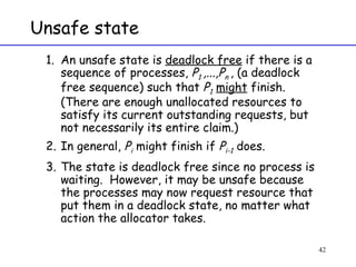 Unsafe state An unsafe state is  deadlock free  if there is a sequence of processes,  P 1  ,...,P n  , (a deadlock free sequence) such that  P 1   might  finish.  (There are enough unallocated resources to satisfy its current outstanding requests, but not necessarily its entire claim.) In general,  P i  might finish if  P i-1  does. The state is deadlock free since no process is waiting.  However, it may be unsafe because the processes may now request resource that put them in a deadlock state, no matter what action the allocator takes. 
