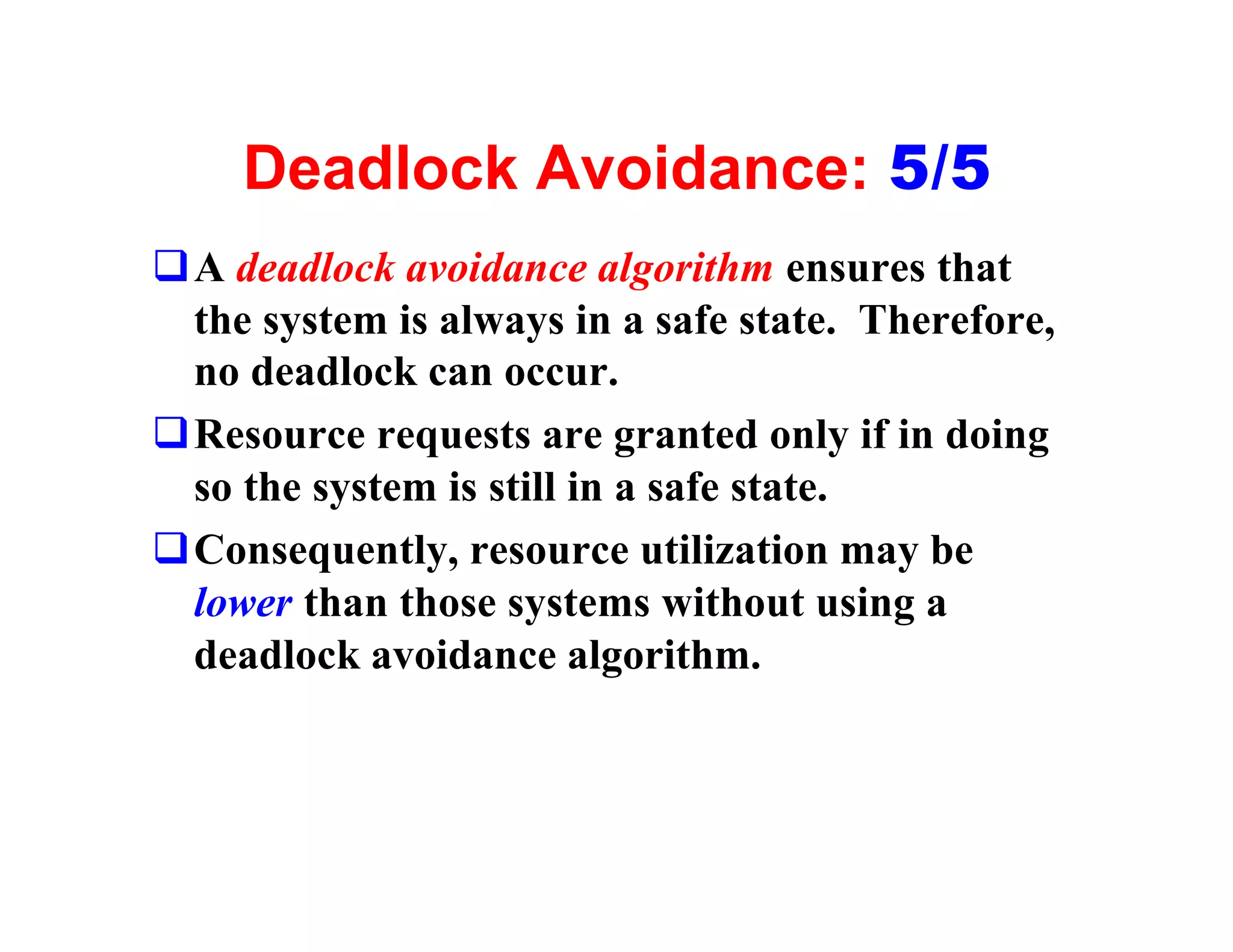 Deadlock Avoidance: 5/5
qA deadlock avoidance algorithm ensures that
 the system is always in a safe state. Therefore,
 no deadlock can occur.
qResource requests are granted only if in doing
 so the system is still in a safe state.
qConsequently, resource utilization may be
 lower than those systems without using a
 deadlock avoidance algorithm.
 