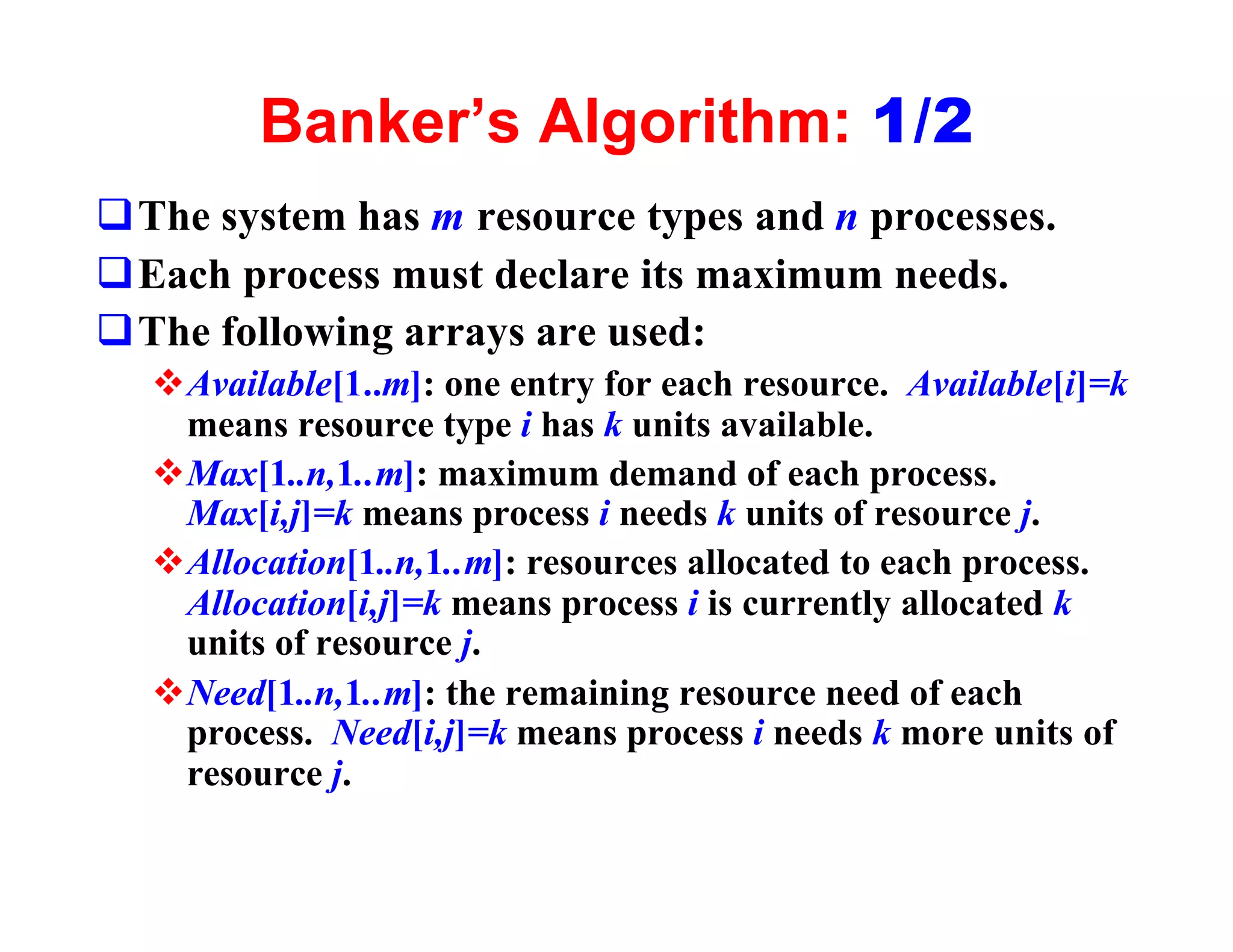 Banker’s Algorithm: 1/2
qThe system has m resource types and n processes.
qEach process must declare its maximum needs.
qThe following arrays are used:
  vAvailable[1..m]: one entry for each resource. Available[i]=k
   means resource type i has k units available.
  vMax[1..n,1..m]: maximum demand of each process.
   Max[i,j]=k means process i needs k units of resource j.
  vAllocation[1..n,1..m]: resources allocated to each process.
   Allocation[i,j]=k means process i is currently allocated k
   units of resource j.
  vNeed[1..n,1..m]: the remaining resource need of each
   process. Need[i,j]=k means process i needs k more units of
   resource j.
 