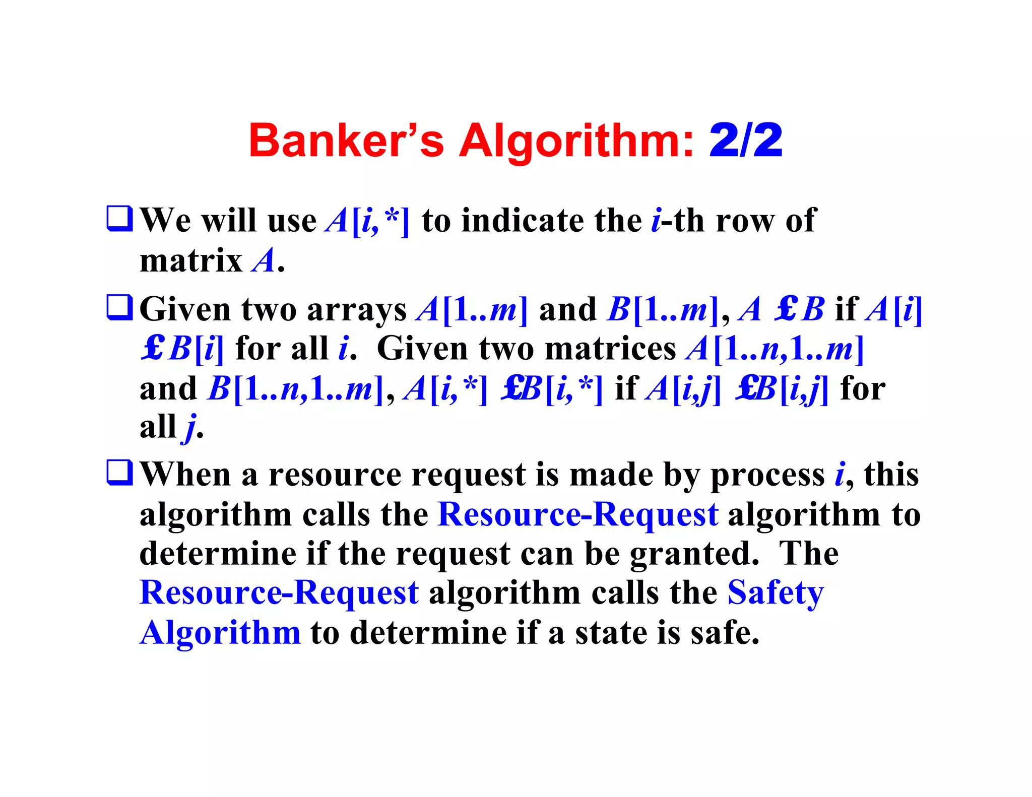 Banker’s Algorithm: 2/2
qWe will use A[i,*] to indicate the i-th row of
 matrix A.
qGiven two arrays A[1..m] and B[1..m], A ≤ B if A[i]
 ≤ B[i] for all i. Given two matrices A[1..n,1..m]
 and B[1..n,1..m], A[i,*] ≤B[i,*] if A[i,j] ≤B[i,j] for
 all j.
qWhen a resource request is made by process i, this
 algorithm calls the Resource-Request algorithm to
 determine if the request can be granted. The
 Resource-Request algorithm calls the Safety
 Algorithm to determine if a state is safe.
 