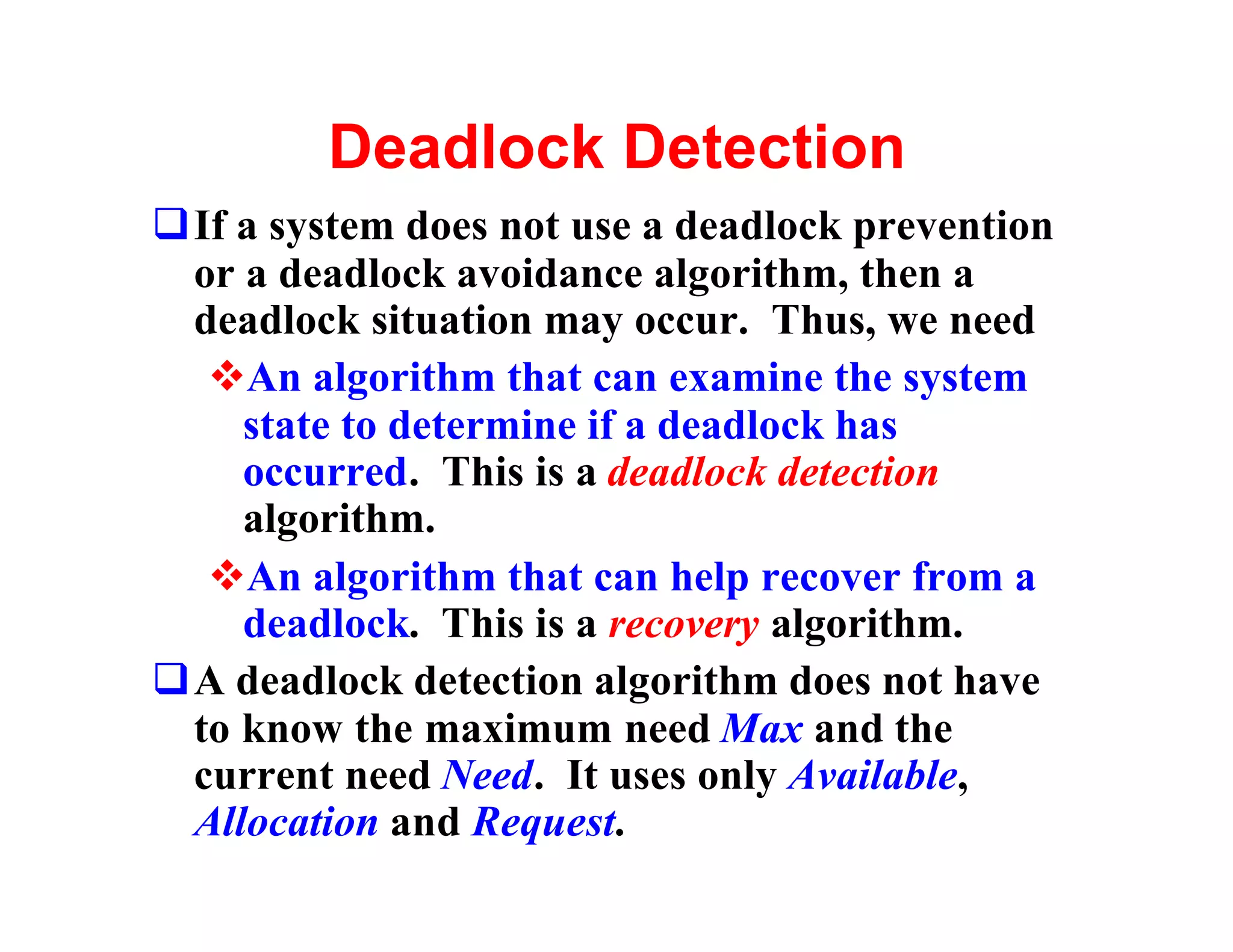 Deadlock Detection
qIf a system does not use a deadlock prevention
 or a deadlock avoidance algorithm, then a
 deadlock situation may occur. Thus, we need
  vAn algorithm that can examine the system
    state to determine if a deadlock has
    occurred. This is a deadlock detection
    algorithm.
  vAn algorithm that can help recover from a
    deadlock. This is a recovery algorithm.
qA deadlock detection algorithm does not have
 to know the maximum need Max and the
 current need Need. It uses only Available,
 Allocation and Request.
 