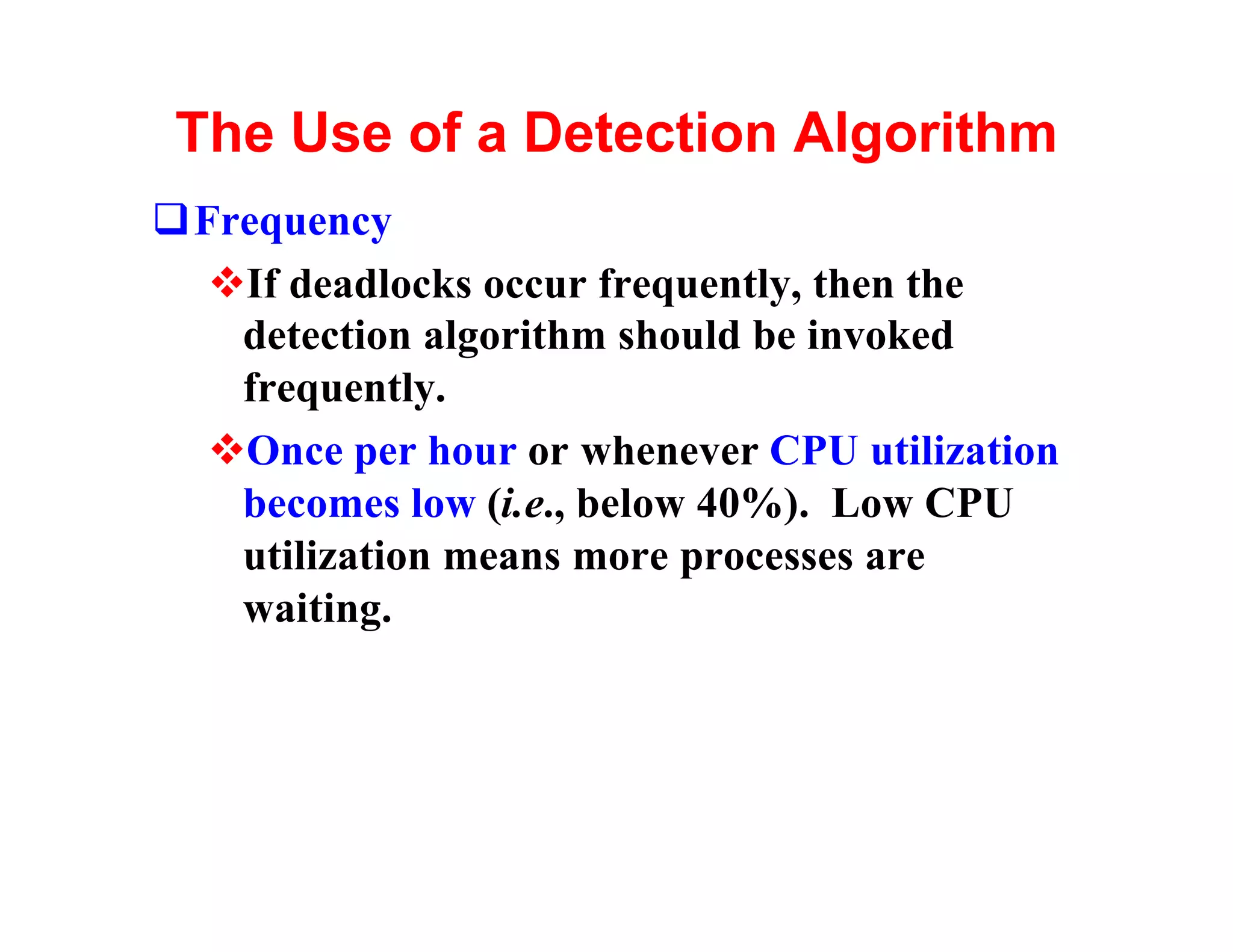 The Use of a Detection Algorithm
qFrequency
  vIf deadlocks occur frequently, then the
   detection algorithm should be invoked
   frequently.
  vOnce per hour or whenever CPU utilization
   becomes low (i.e., below 40%). Low CPU
   utilization means more processes are
   waiting.
 