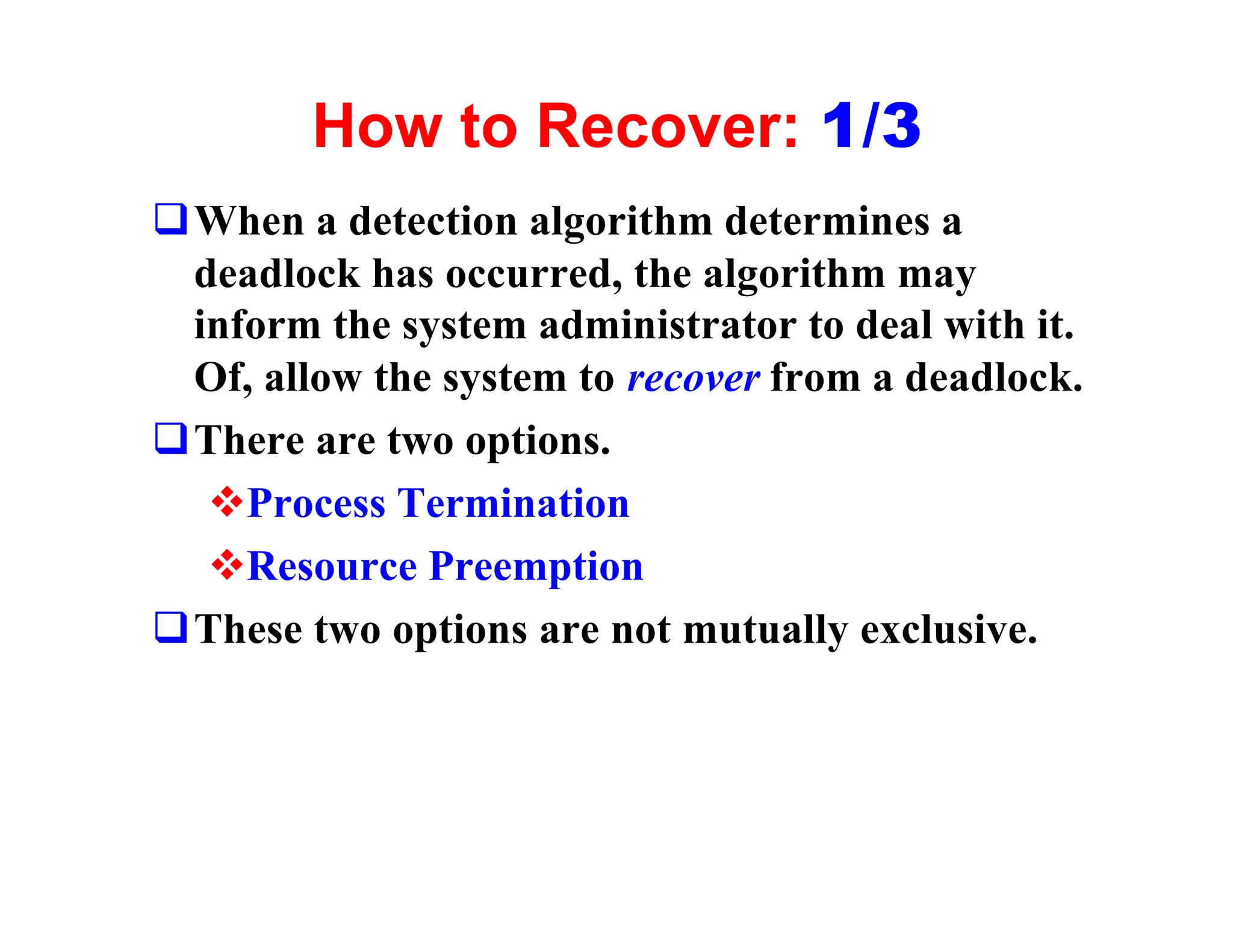 How to Recover: 1/3
qWhen a detection algorithm determines a
 deadlock has occurred, the algorithm may
 inform the system administrator to deal with it.
 Of, allow the system to recover from a deadlock.
qThere are two options.
  vProcess Termination
  vResource Preemption
qThese two options are not mutually exclusive.
 