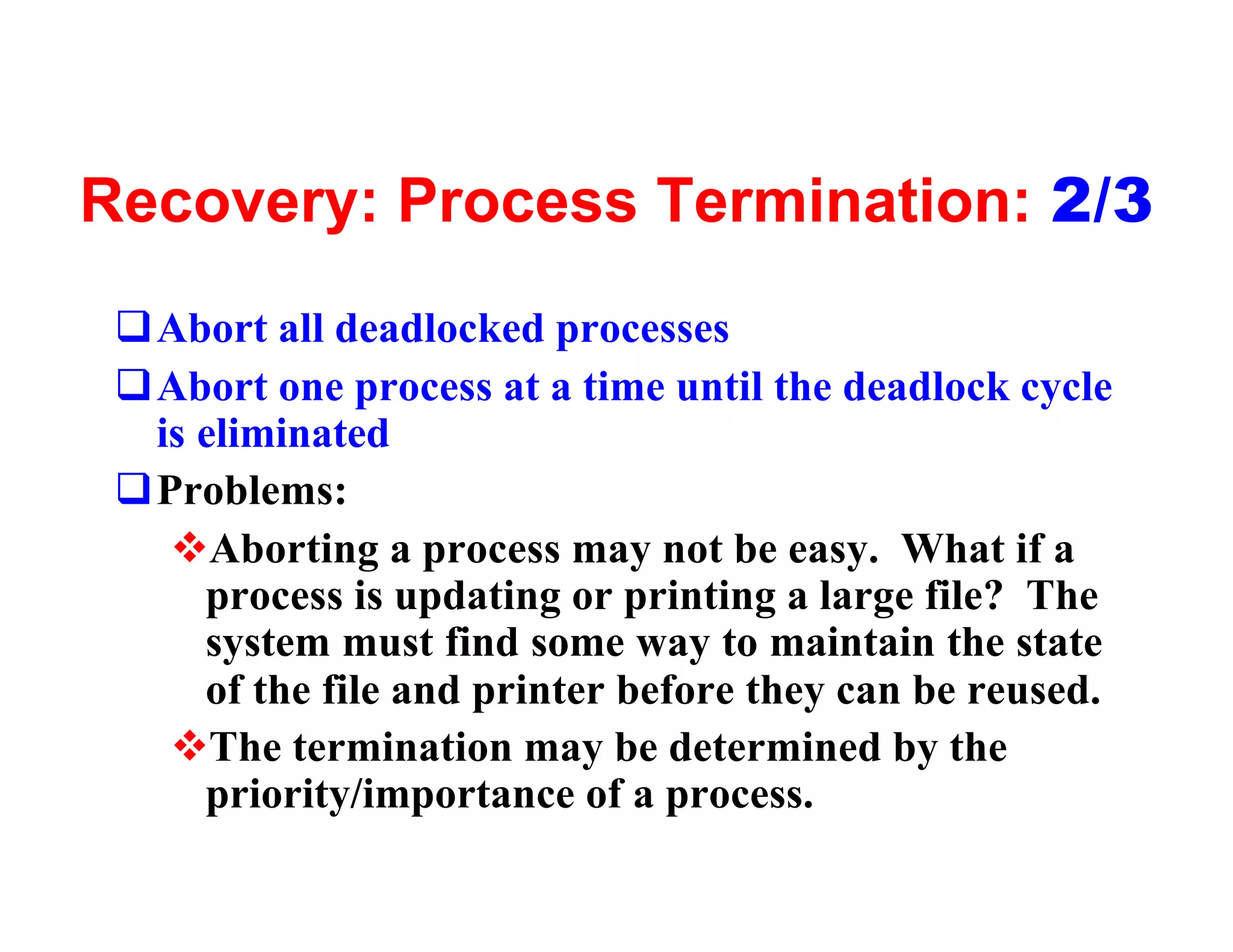 Recovery: Process Termination: 2/3
 qAbort all deadlocked processes
 qAbort one process at a time until the deadlock cycle
  is eliminated
 qProblems:
   vAborting a process may not be easy. What if a
     process is updating or printing a large file? The
     system must find some way to maintain the state
     of the file and printer before they can be reused.
   vThe termination may be determined by the
     priority/importance of a process.
 
