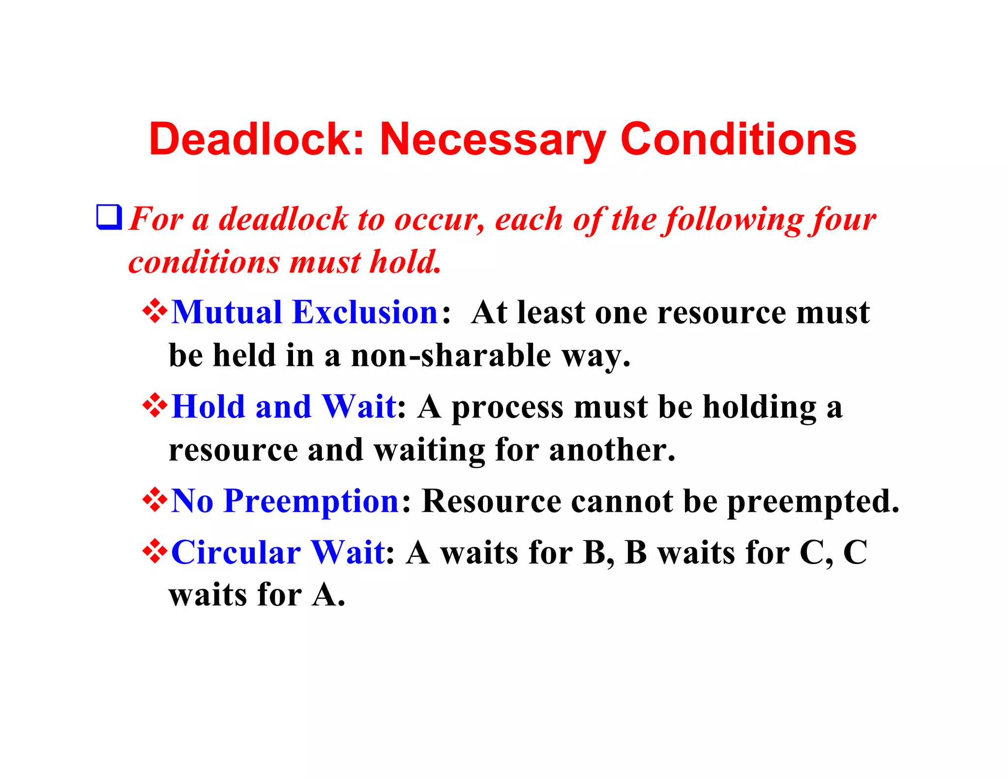 Deadlock: Necessary Conditions
qFor a deadlock to occur, each of the following four
 conditions must hold.
  vMutual Exclusion: At least one resource must
   be held in a non-sharable way.
  vHold and Wait: A process must be holding a
   resource and waiting for another.
  vNo Preemption: Resource cannot be preempted.
  vCircular Wait: A waits for B, B waits for C, C
   waits for A.
 