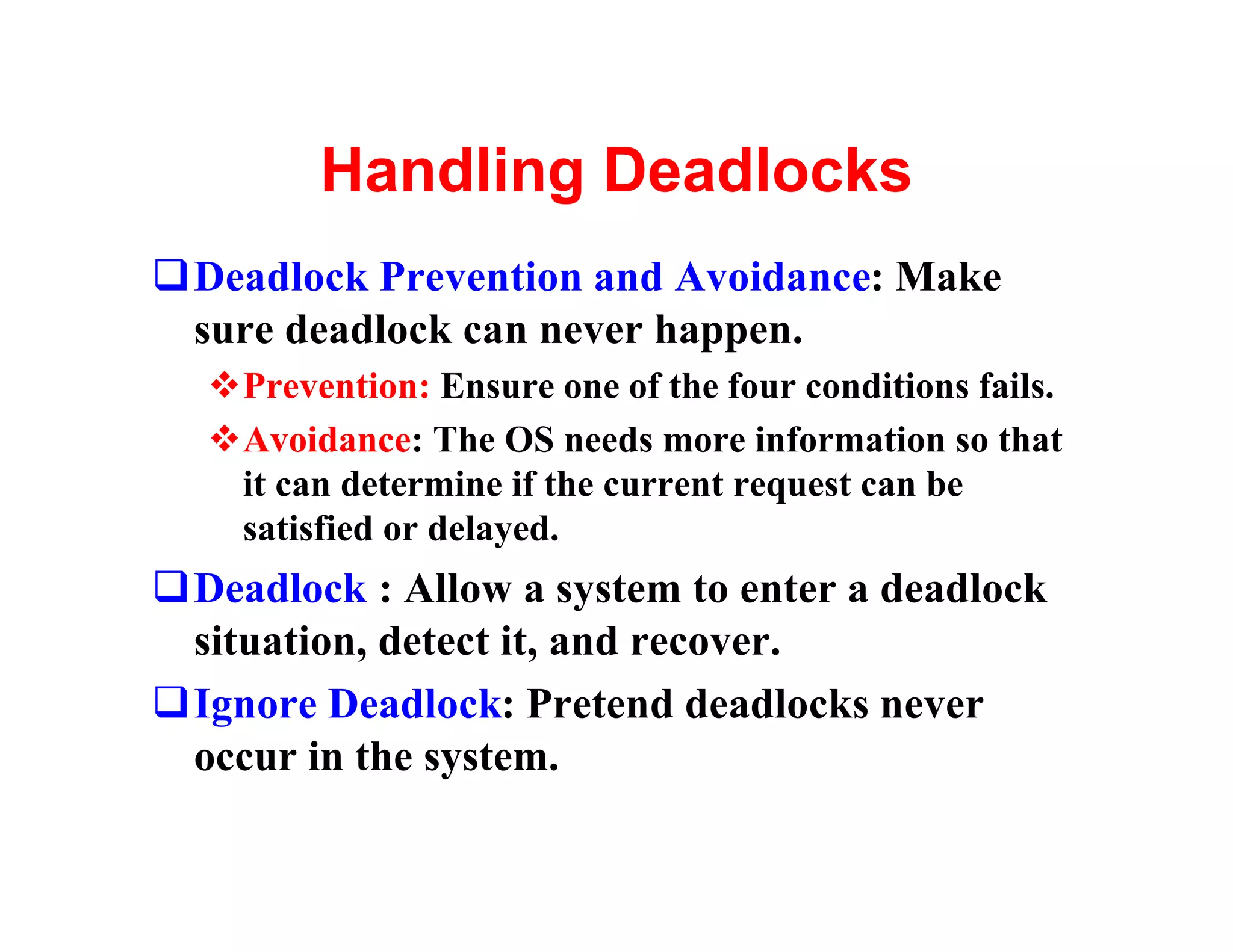 Handling Deadlocks
qDeadlock Prevention and Avoidance: Make
 sure deadlock can never happen.
  vPrevention: Ensure one of the four conditions fails.
  vAvoidance: The OS needs more information so that
   it can determine if the current request can be
   satisfied or delayed.
qDeadlock : Allow a system to enter a deadlock
 situation, detect it, and recover.
qIgnore Deadlock: Pretend deadlocks never
 occur in the system.
 