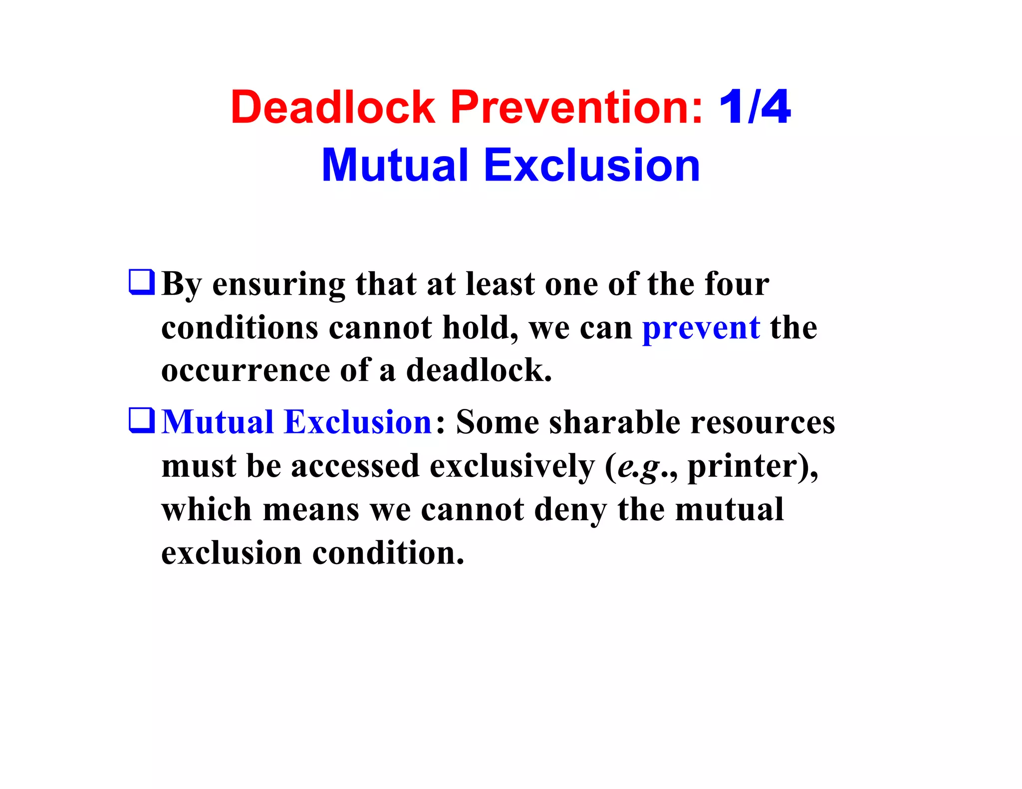 Deadlock Prevention: 1/4
         Mutual Exclusion

qBy ensuring that at least one of the four
 conditions cannot hold, we can prevent the
 occurrence of a deadlock.
qMutual Exclusion: Some sharable resources
 must be accessed exclusively (e.g., printer),
 which means we cannot deny the mutual
 exclusion condition.
 