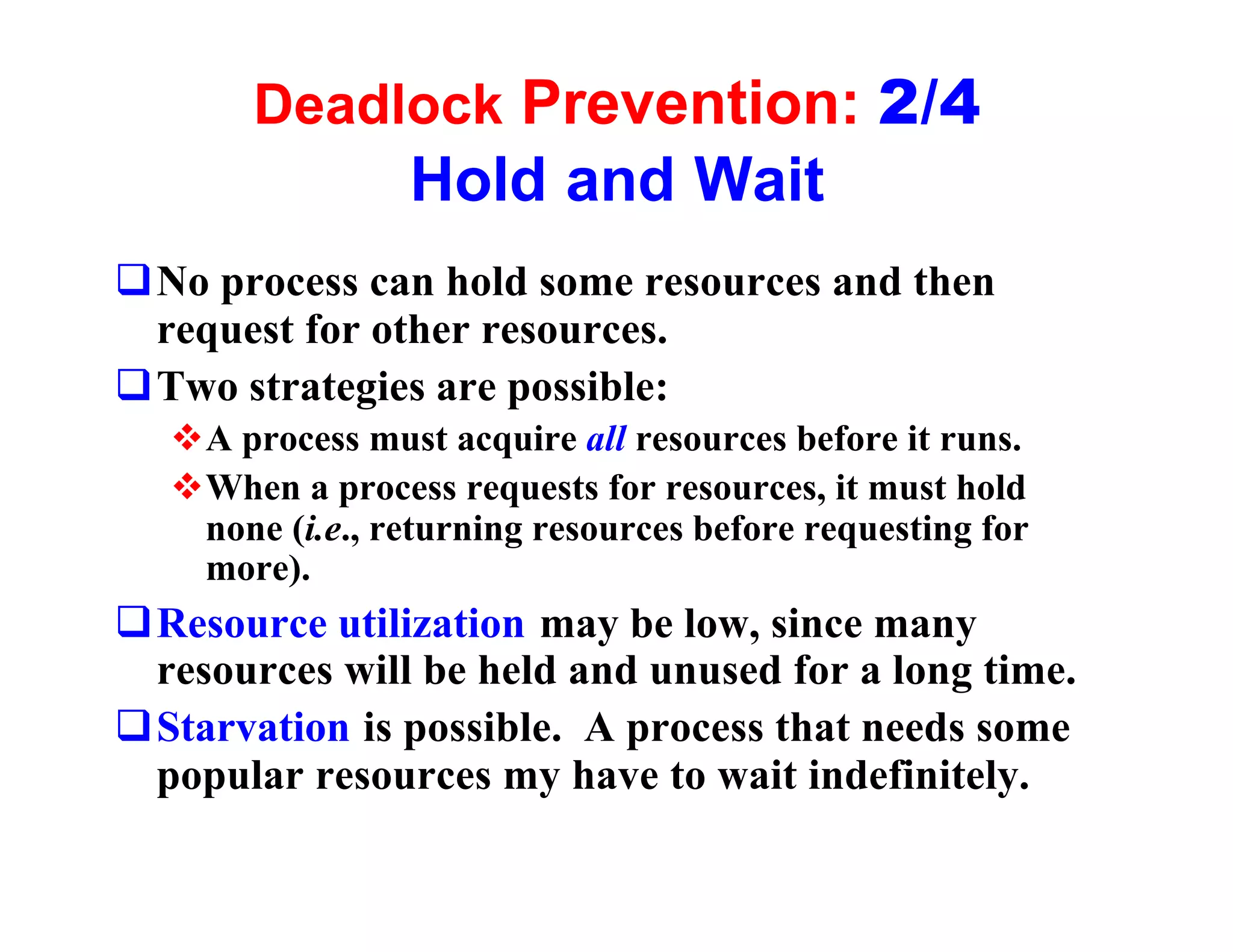 Deadlock Prevention: 2/4
                 Hold and Wait
qNo process can hold some resources and then
 request for other resources.
qTwo strategies are possible:
  vA process must acquire all resources before it runs.
  vWhen a process requests for resources, it must hold
   none (i.e., returning resources before requesting for
   more).
qResource utilization may be low, since many
 resources will be held and unused for a long time.
qStarvation is possible. A process that needs some
 popular resources my have to wait indefinitely.
 