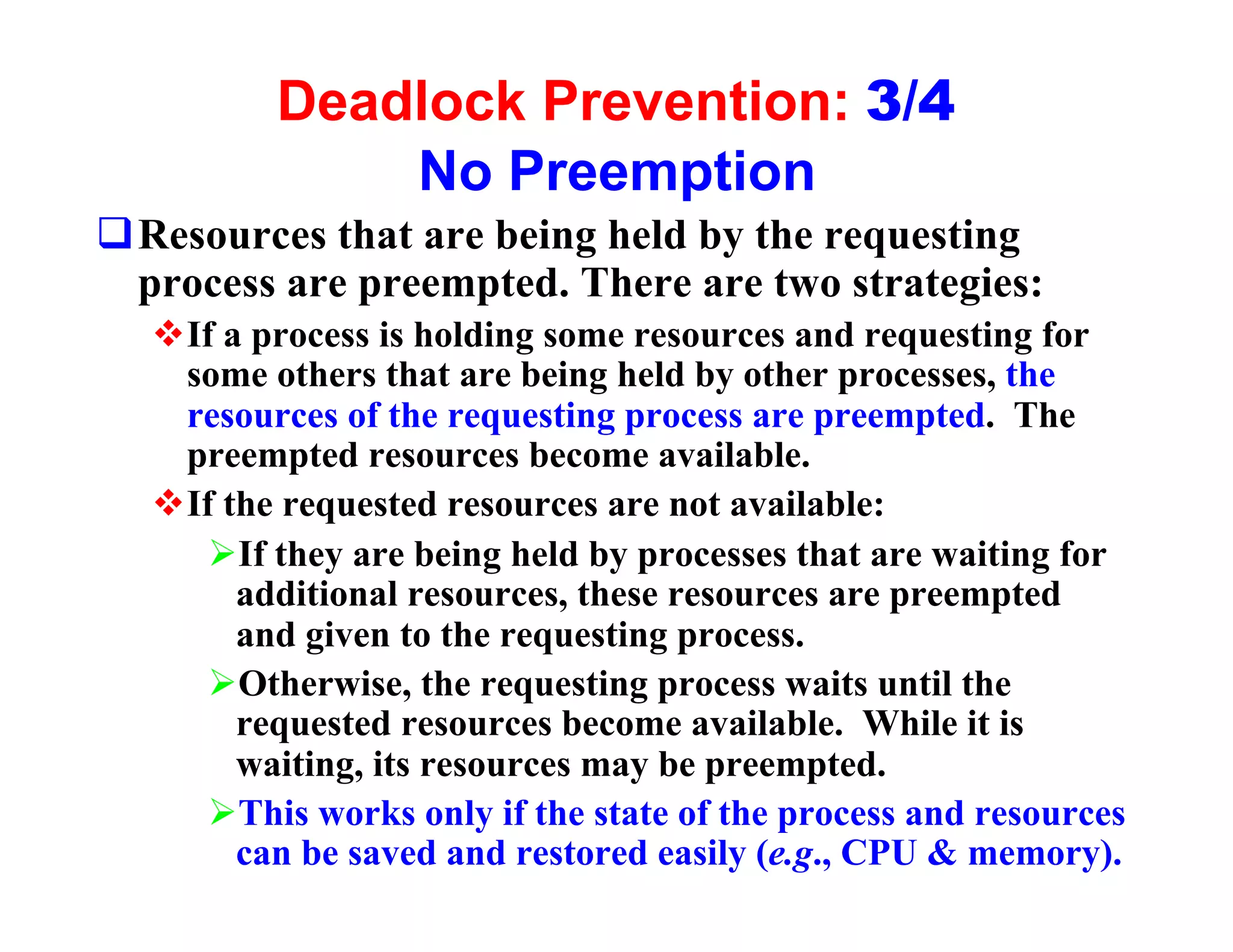 Deadlock Prevention: 3/4
             No Preemption
qResources that are being held by the requesting
 process are preempted. There are two strategies:
  vIf a process is holding some resources and requesting for
   some others that are being held by other processes, the
   resources of the requesting process are preempted. The
   preempted resources become available.
  vIf the requested resources are not available:
     ØIf they are being held by processes that are waiting for
       additional resources, these resources are preempted
       and given to the requesting process.
     ØOtherwise, the requesting process waits until the
       requested resources become available. While it is
       waiting, its resources may be preempted.
     ØThis works only if the state of the process and resources
       can be saved and restored easily (e.g., CPU & memory).
 