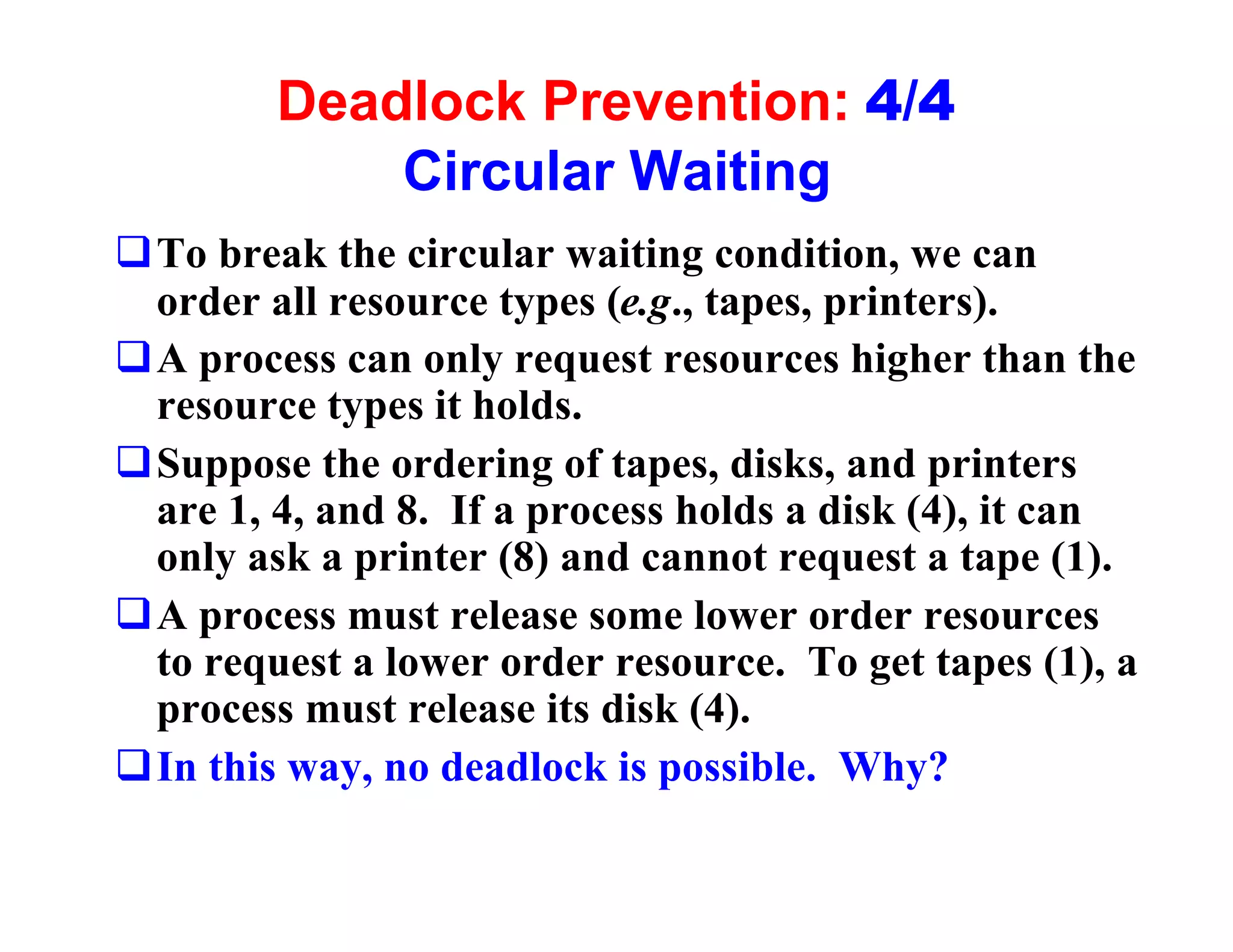 Deadlock Prevention: 4/4
            Circular Waiting
qTo break the circular waiting condition, we can
 order all resource types (e.g., tapes, printers).
qA process can only request resources higher than the
 resource types it holds.
qSuppose the ordering of tapes, disks, and printers
 are 1, 4, and 8. If a process holds a disk (4), it can
 only ask a printer (8) and cannot request a tape (1).
qA process must release some lower order resources
 to request a lower order resource. To get tapes (1), a
 process must release its disk (4).
qIn this way, no deadlock is possible. Why?
 