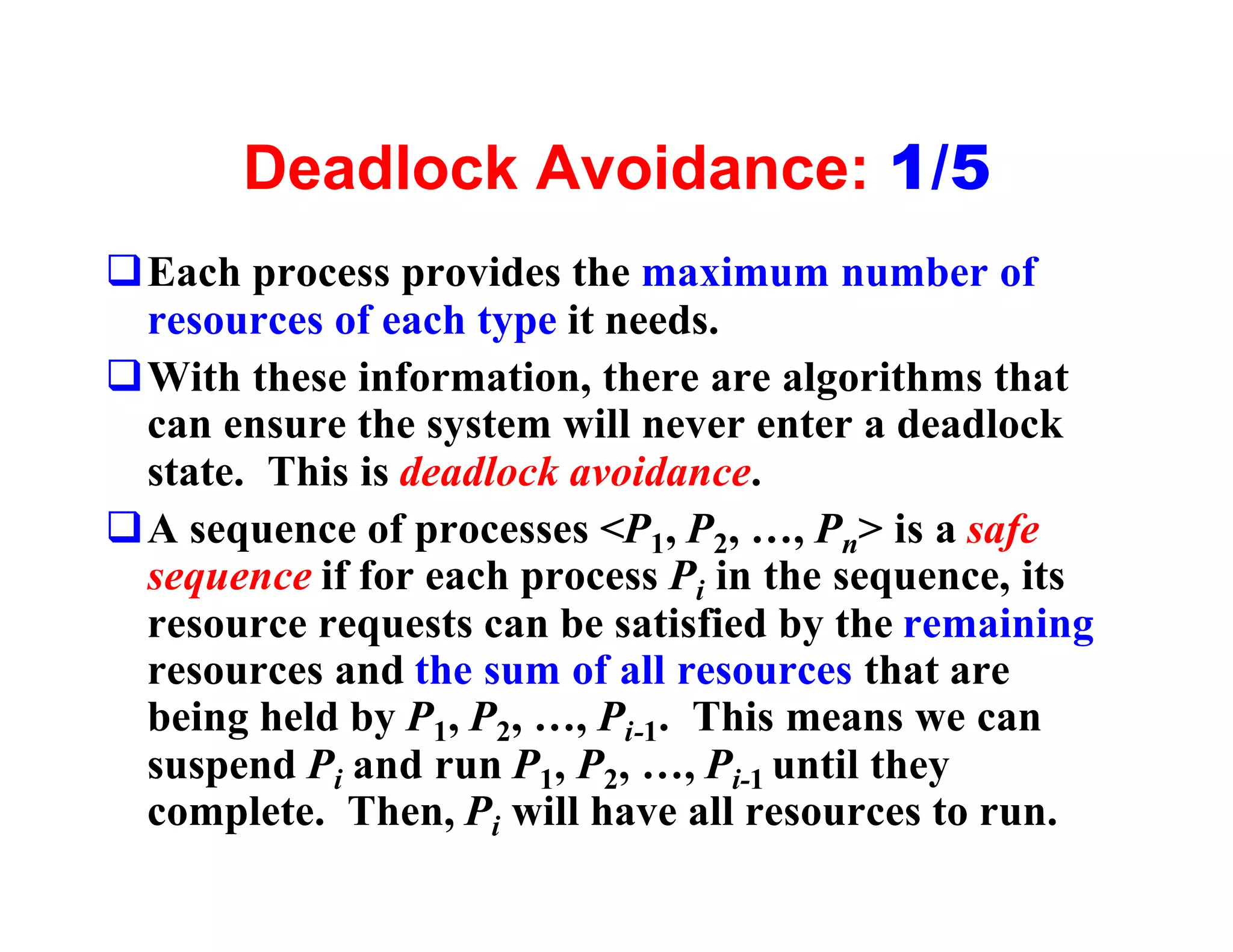 Deadlock Avoidance: 1/5
qEach process provides the maximum number of
 resources of each type it needs.
qWith these information, there are algorithms that
 can ensure the system will never enter a deadlock
 state. This is deadlock avoidance.
qA sequence of processes <P1, P2, …, Pn> is a safe
 sequence if for each process Pi in the sequence, its
 resource requests can be satisfied by the remaining
 resources and the sum of all resources that are
 being held by P1, P2, …, Pi-1. This means we can
 suspend Pi and run P1, P2, …, Pi-1 until they
 complete. Then, Pi will have all resources to run.
 