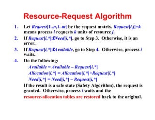 Resource-Request Algorithm
1.   Let Request[1..n,1..m] be the request matrix. Request[i,j]=k
     means process i requests k units of resource j.
2.   If Request[i,*]≤Need[i,*], go to Step 3. Otherwise, it is an
     error.
3.   If Request[i,*]≤Available, go to Step 4. Otherwise, process i
     waits.
4.   Do the following:
        Available = Available – Request[i,*]
        Allocation[i,*] = Allocation[i,*]+Request[i,*]
        Need[i,*] = Need[i,*] – Request[i,*]
     If the result is a safe state (Safety Algorithm), the request is
     granted. Otherwise, process i waits and the
     resource-allocation tables are restored back to the original.
 