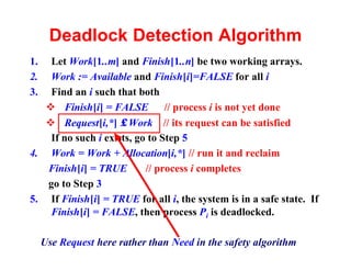Deadlock Detection Algorithm
1.  Let Work[1..m] and Finish[1..n] be two working arrays.
2.  Work := Available and Finish[i]=FALSE for all i
3.  Find an i such that both
   v Finish[i] = FALSE // process i is not yet done
   v Request[i,*] ≤ Work // its request can be satisfied
    If no such i exists, go to Step 5
4. Work = Work + Allocation[i,*] // run it and reclaim
   Finish[i] = TRUE        // process i completes
   go to Step 3
5. If Finish[i] = TRUE for all i, the system is in a safe state. If
    Finish[i] = FALSE, then process Pi is deadlocked.

     Use Request here rather than Need in the safety algorithm
 