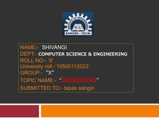 NAME:- SHIVANGI
DEPT:- COMPUTER SCIENCE & ENGINEERING
ROLL NO:- ‘9’
University roll:-’10500112023’
GROUP:- ”X”
TOPIC NAME:- “Deadlocks”
SUBMITTED TO:- tapas sangiri
 