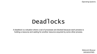 Deadlocks
A deadlock is a situation where a set of processes are blocked because each process is
holding a resource and waiting for another resource acquired by some other process.
Mahershi Bhavsar
160160107005
Operating Systems
 