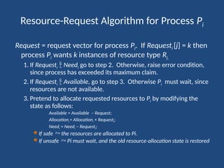 Resource-Request Algorithm for Process Pi
Request = request vector for process Pi. If Requesti [j] = k then
process Pi wants k instances of resource type Rj.
1. If Requesti  Needi go to step 2. Otherwise, raise error condition,
since process has exceeded its maximum claim.
2. If Requesti  Available, go to step 3. Otherwise Pi must wait, since
resources are not available.
3. Pretend to allocate requested resources to Pi by modifying the
state as follows:
Available = Available – Request;
Allocationi = Allocationi + Requesti;
Needi = Needi – Requesti;
 If safe  the resources are allocated to Pi.
 If unsafe  Pi must wait, and the old resource-allocation state is restored
 