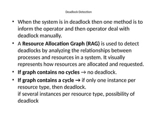 Deadlock Detection
• When the system is in deadlock then one method is to
inform the operator and then operator deal with
deadlock manually.
• A Resource Allocation Graph (RAG) is used to detect
deadlocks by analyzing the relationships between
processes and resources in a system. It visually
represents how resources are allocated and requested.
• If graph contains no cycles → no deadlock.
• If graph contains a cycle → if only one instance per
resource type, then deadlock.
if several instances per resource type, possibility of
deadlock
 