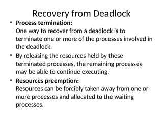 Recovery from Deadlock
• Process termination:
One way to recover from a deadlock is to
terminate one or more of the processes involved in
the deadlock.
• By releasing the resources held by these
terminated processes, the remaining processes
may be able to continue executing.
• Resources preemption:
Resources can be forcibly taken away from one or
more processes and allocated to the waiting
processes.
 