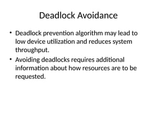 Deadlock Avoidance
• Deadlock prevention algorithm may lead to
low device utilization and reduces system
throughput.
• Avoiding deadlocks requires additional
information about how resources are to be
requested.
 