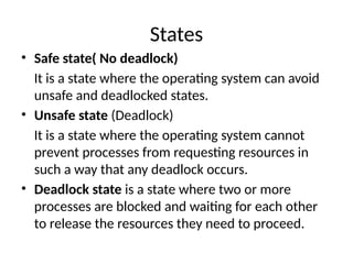 States
• Safe state( No deadlock)
It is a state where the operating system can avoid
unsafe and deadlocked states.
• Unsafe state (Deadlock)
It is a state where the operating system cannot
prevent processes from requesting resources in
such a way that any deadlock occurs.
• Deadlock state is a state where two or more
processes are blocked and waiting for each other
to release the resources they need to proceed.
 