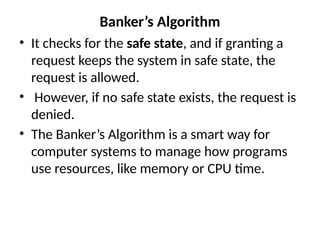 Banker’s Algorithm
• It checks for the safe state, and if granting a
request keeps the system in safe state, the
request is allowed.
• However, if no safe state exists, the request is
denied.
• The Banker’s Algorithm is a smart way for
computer systems to manage how programs
use resources, like memory or CPU time.
 