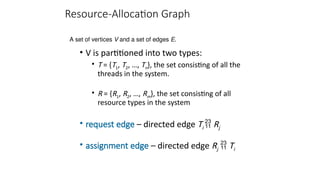 Resource-Allocation Graph
• V is partitioned into two types:
• T = {T1, T2, …, Tn}, the set consisting of all the
threads in the system.
• R = {R1, R2, …, Rm}, the set consisting of all
resource types in the system
• request edge – directed edge Ti  Rj
• assignment edge – directed edge Rj  Ti
A set of vertices V and a set of edges E.
 