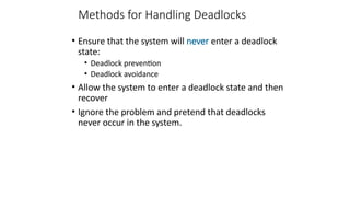 Methods for Handling Deadlocks
• Ensure that the system will never enter a deadlock
state:
• Deadlock prevention
• Deadlock avoidance
• Allow the system to enter a deadlock state and then
recover
• Ignore the problem and pretend that deadlocks
never occur in the system.
 
