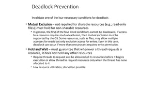 Deadlock Prevention
• Mutual Exclusion – not required for sharable resources (e.g., read-only
files); must hold for non-sharable resources
• In general, the first of the four listed conditions cannot be disallowed. If access
to a resource requires mutual exclusion, then mutual exclusion must be
supported by the OS. Some resources, such as files, may allow multiple
accesses for reads but only exclusive access for writes. Even in this case,
deadlock can occur if more than one process requires write permission.
• Hold and Wait – must guarantee that whenever a thread requests a
resource, it does not hold any other resources
• Require threads to request and be allocated all its resources before it begins
execution or allow thread to request resources only when the thread has none
allocated to it.
• Low resource utilization; starvation possible
Invalidate one of the four necessary conditions for deadlock:
 