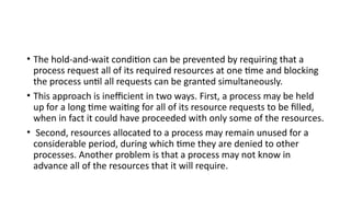 • The hold-and-wait condition can be prevented by requiring that a
process request all of its required resources at one time and blocking
the process until all requests can be granted simultaneously.
• This approach is inefficient in two ways. First, a process may be held
up for a long time waiting for all of its resource requests to be filled,
when in fact it could have proceeded with only some of the resources.
• Second, resources allocated to a process may remain unused for a
considerable period, during which time they are denied to other
processes. Another problem is that a process may not know in
advance all of the resources that it will require.
 