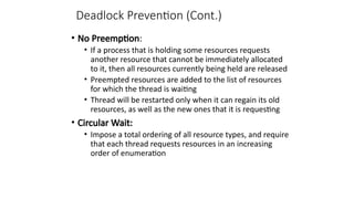Deadlock Prevention (Cont.)
• No Preemption:
• If a process that is holding some resources requests
another resource that cannot be immediately allocated
to it, then all resources currently being held are released
• Preempted resources are added to the list of resources
for which the thread is waiting
• Thread will be restarted only when it can regain its old
resources, as well as the new ones that it is requesting
• Circular Wait:
• Impose a total ordering of all resource types, and require
that each thread requests resources in an increasing
order of enumeration
 