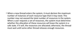 • When a new thread enters the system, it must declare the maximum
number of instances of each resource type that it may need. This
number may not exceed the total number of resources in the system.
When a user requests a set of resources, the system must determine
whether the allocation of these resources will leave the system in a
safe state. If it will, the resources are allocated; otherwise, the thread
must wait until some other thread releases enough resources.
 