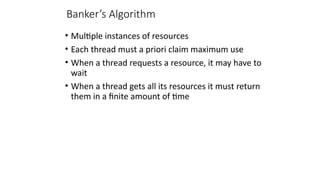 Banker’s Algorithm
• Multiple instances of resources
• Each thread must a priori claim maximum use
• When a thread requests a resource, it may have to
wait
• When a thread gets all its resources it must return
them in a finite amount of time
 