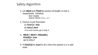 Safety Algorithm
1. Let Work and Finish be vectors of length m and n,
respectively. Initialize:
Work = Available
Finish [i] = false for i = 0, 1, …, n- 1
2. Find an i such that both:
(a) Finish [i] = false
(b) Needi  Work
If no such i exists, go to step 4
3. Work = Work + Allocationi
Finish[i] = true
go to step 2
4. If Finish [i] == true for all i, then the system is in a safe
state
 