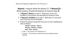 Resource-Request Algorithm for Process Pi
Requesti = request vector for process Ti. If Requesti [j] =
k then process Ti wants k instances of resource type Rj
1. If Requesti  Needi go to step 2. Otherwise, raise error
condition, since process has exceeded its maximum claim
2. If Requesti  Available, go to step 3. Otherwise Ti must wait,
since resources are not available
3. Pretend to allocate requested resources to Ti by modifying the
state as follows:
Available = Available – Requesti;
Allocationi = Allocationi + Requesti;
Needi = Needi – Requesti;
• If safe  the resources are allocated to Ti
• If unsafe  Ti must wait, and the old resource-allocation state is
restored
 