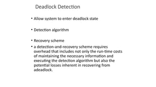 Deadlock Detection
• Allow system to enter deadlock state
• Detection algorithm
• Recovery scheme
• a detection-and-recovery scheme requires
overhead that includes not only the run-time costs
of maintaining the necessary information and
executing the detection algorithm but also the
potential losses inherent in recovering from
adeadlock.
 