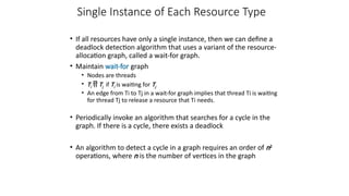 Single Instance of Each Resource Type
• If all resources have only a single instance, then we can define a
deadlock detection algorithm that uses a variant of the resource-
allocation graph, called a wait-for graph.
• Maintain wait-for graph
• Nodes are threads
• Ti  Tj if Ti is waiting for Tj
• An edge from Ti to Tj in a wait-for graph implies that thread Ti is waiting
for thread Tj to release a resource that Ti needs.
• Periodically invoke an algorithm that searches for a cycle in the
graph. If there is a cycle, there exists a deadlock
• An algorithm to detect a cycle in a graph requires an order of n2
operations, where n is the number of vertices in the graph
 