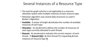 Several Instances of a Resource Type
• The wait-for graph scheme is not applicable to a resource-
allocation system with multiple instances of each resource type.
• Detection algorithm uses several data structures as used in
Banker’s Algorithm.
• Available: A vector of length m indicates the number of available
resources of each type
• Allocation: An n x m matrix defines the number of resources of
each type currently allocated to each thread.
• Request: An n x m matrix indicates the current request of each
thread. If Request [i][j] = k, then thread Ti is requesting k more
instances of resource type Rj.
 
